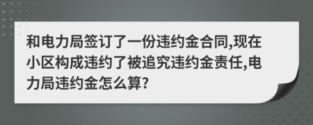 和电力局签订了一份违约金合同,现在小区构成违约了被追究违约金责任,电力局违约金怎么算?