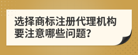 选择商标注册代理机构要注意哪些问题？