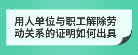 用人单位与职工解除劳动关系的证明如何出具