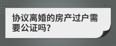 协议离婚的房产过户需要公证吗？