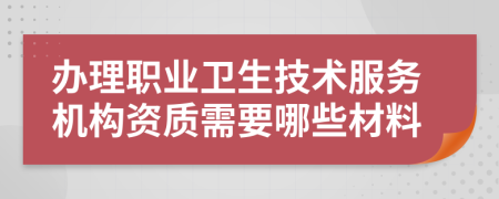 办理职业卫生技术服务机构资质需要哪些材料