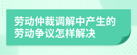 劳动仲裁调解中产生的劳动争议怎样解决