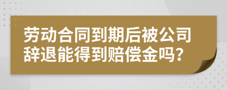 劳动合同到期后被公司辞退能得到赔偿金吗？