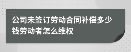 公司未签订劳动合同补偿多少钱劳动者怎么维权