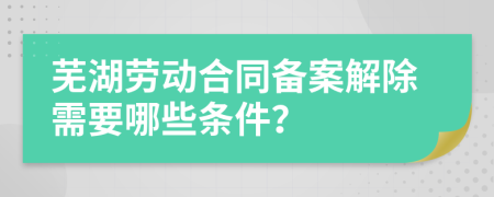 芜湖劳动合同备案解除需要哪些条件？