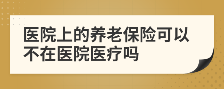 医院上的养老保险可以不在医院医疗吗