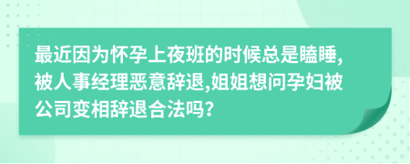 最近因为怀孕上夜班的时候总是瞌睡,被人事经理恶意辞退,姐姐想问孕妇被公司变相辞退合法吗？