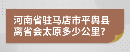 河南省驻马店市平舆县离省会太原多少公里？
