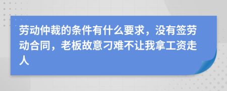 劳动仲裁的条件有什么要求，没有签劳动合同，老板故意刁难不让我拿工资走人