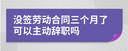 没签劳动合同三个月了可以主动辞职吗