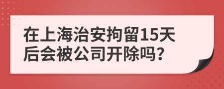 在上海治安拘留15天后会被公司开除吗？