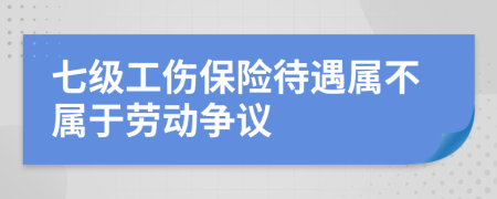 七级工伤保险待遇属不属于劳动争议