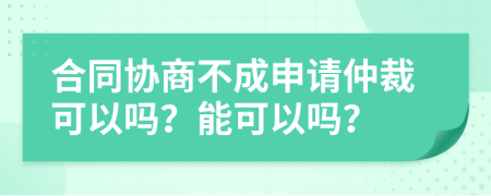 合同协商不成申请仲裁可以吗？能可以吗？