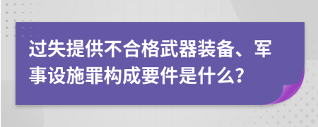 过失提供不合格武器装备、军事设施罪构成要件是什么？