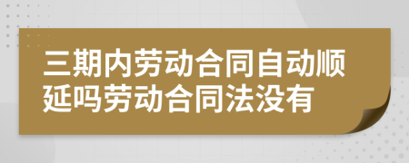 三期内劳动合同自动顺延吗劳动合同法没有