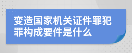 变造国家机关证件罪犯罪构成要件是什么