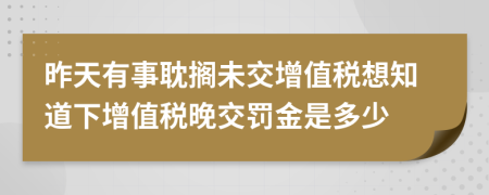 昨天有事耽搁未交增值税想知道下增值税晚交罚金是多少