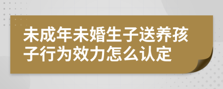 未成年未婚生子送养孩子行为效力怎么认定