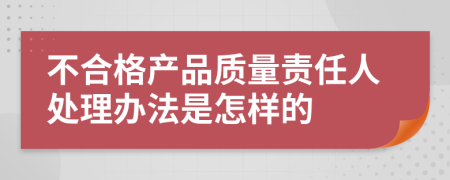 不合格产品质量责任人处理办法是怎样的