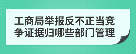 工商局举报反不正当竞争证据归哪些部门管理