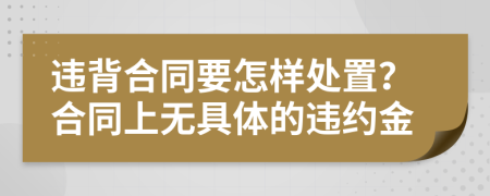 违背合同要怎样处置？合同上无具体的违约金