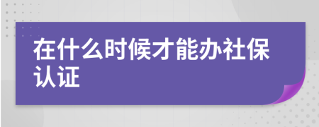 在什么时候才能办社保认证