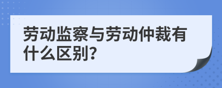 劳动监察与劳动仲裁有什么区别？