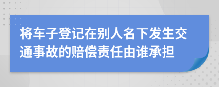 将车子登记在别人名下发生交通事故的赔偿责任由谁承担