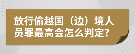 放行偷越国（边）境人员罪最高会怎么判定？