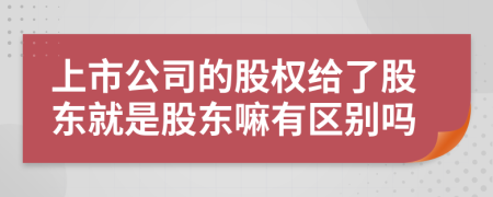 上市公司的股权给了股东就是股东嘛有区别吗