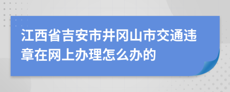 江西省吉安市井冈山市交通违章在网上办理怎么办的