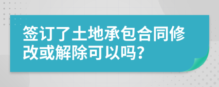 签订了土地承包合同修改或解除可以吗？