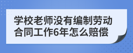 学校老师没有编制劳动合同工作6年怎么赔偿