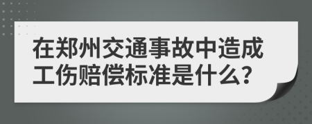 在郑州交通事故中造成工伤赔偿标准是什么？