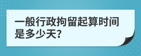 一般行政拘留起算时间是多少天？