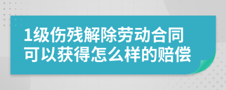 1级伤残解除劳动合同可以获得怎么样的赔偿