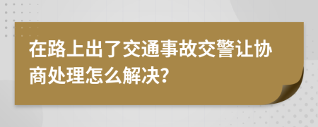 在路上出了交通事故交警让协商处理怎么解决？