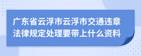 广东省云浮市云浮市交通违章法律规定处理要带上什么资料