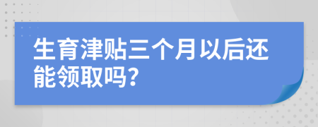 生育津贴三个月以后还能领取吗？