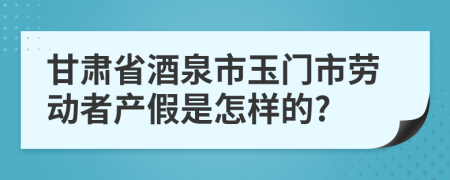 甘肃省酒泉市玉门市劳动者产假是怎样的?