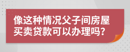 像这种情况父子间房屋买卖贷款可以办理吗？