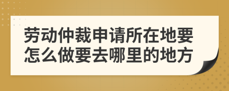 劳动仲裁申请所在地要怎么做要去哪里的地方