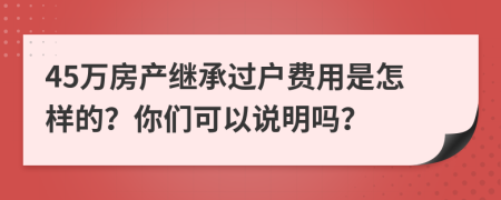 45万房产继承过户费用是怎样的？你们可以说明吗？