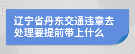 辽宁省丹东交通违章去处理要提前带上什么