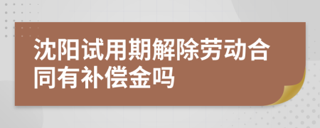 沈阳试用期解除劳动合同有补偿金吗