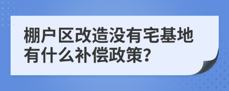棚户区改造没有宅基地有什么补偿政策？