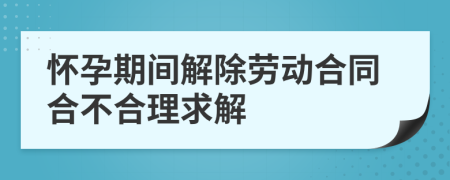 怀孕期间解除劳动合同合不合理求解