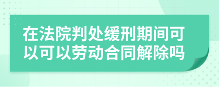 在法院判处缓刑期间可以可以劳动合同解除吗