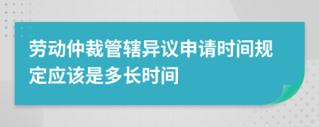 劳动仲裁管辖异议申请时间规定应该是多长时间