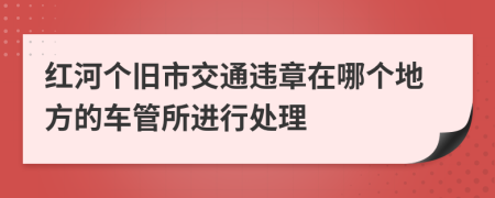 红河个旧市交通违章在哪个地方的车管所进行处理